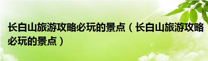 长白山旅游攻略必玩的景点(长白山旅游攻略必玩的景点)