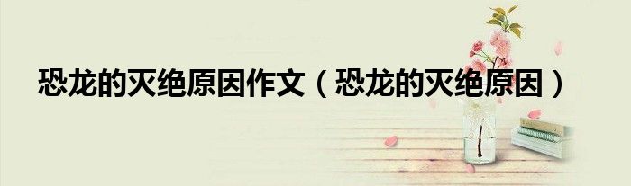 恐龙的灭绝原因作文(恐龙的灭绝原因)