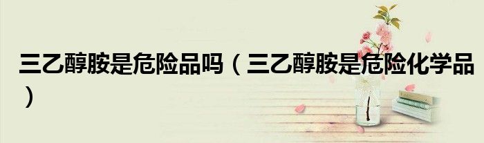 三乙醇胺是危险品吗(三乙醇胺是危险化学品)