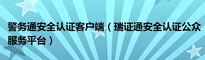 警务通安全认证客户端(瑞证通安全认证公众服务平台)