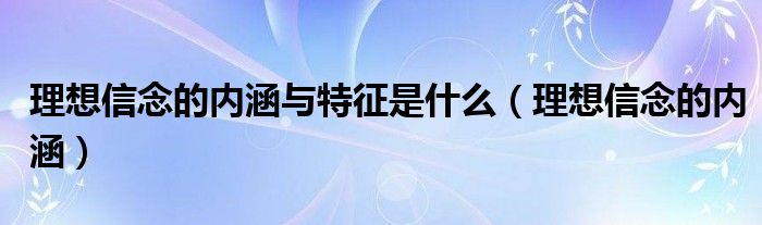 理想信念的内涵与特征是什么(理想信念的内涵)