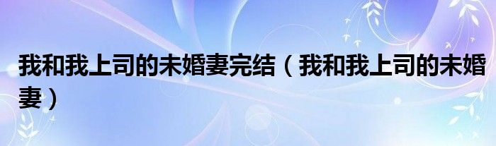 我和我上司的未婚妻完结（我和我上司的未婚妻）