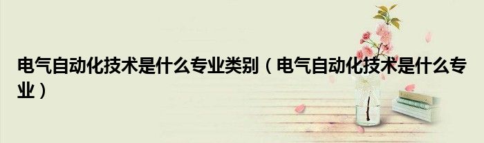 电气自动化技术是什么专业类别(电气自动化技术是什么专业)