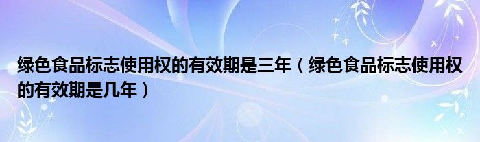 绿色食品标志使用权的有效期是三年(绿色食品标志使用权的有效期是几年)