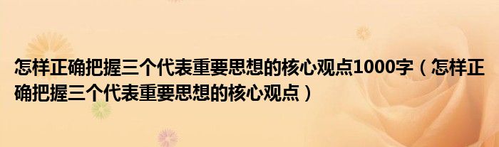怎样正确把握三个代表重要思想的核心观点1000字(怎样正确把握三个代表重要思想的核心观点)