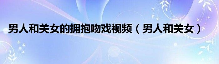 男人和美女的拥抱吻戏视频(男人和美女)