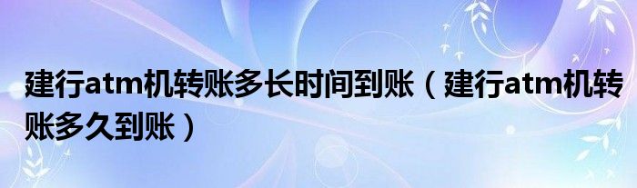 建行atm机转账多长时间到账(建行atm机转账多久到账)