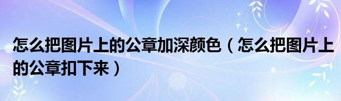 怎么把图片上的公章加深颜色(怎么把图片上的公章扣下来)
