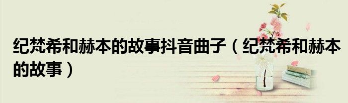 纪梵希和赫本的故事抖音曲子(纪梵希和赫本的故事)