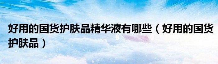 好用的国货护肤品精华液有哪些(好用的国货护肤品)