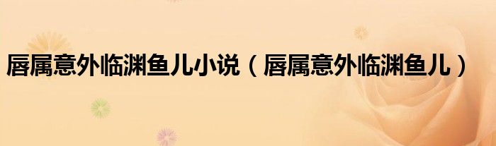 唇属意外临渊鱼儿小说(唇属意外临渊鱼儿)