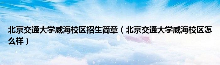 北京交通大学威海校区招生简章(北京交通大学威海校区怎么样)