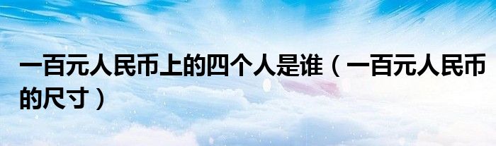 一百元人民币上的四个人是谁(一百元人民币的尺寸)