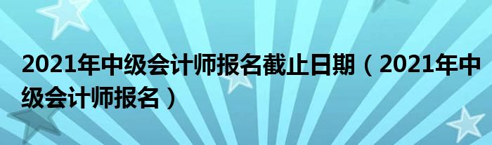 2021年中级会计师报名截止日期(2021年中级会计师报名)