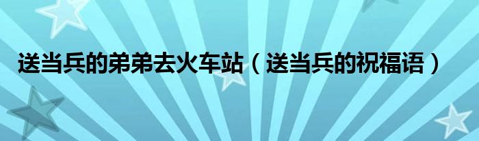 送当兵的弟弟去火车站(送当兵的祝福语)