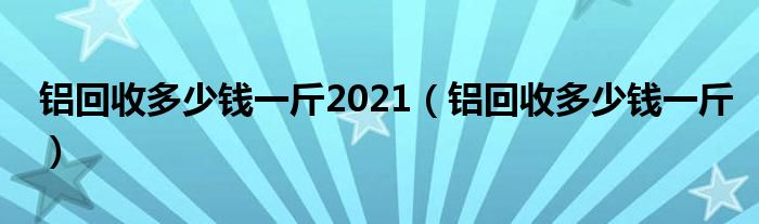 铝回收多少钱一斤2021(铝回收多少钱一斤)