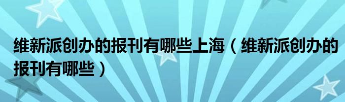 维新派创办的报刊有哪些上海(维新派创办的报刊有哪些)