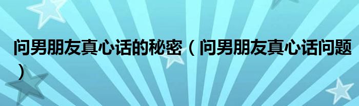 问男朋友真心话的秘密(问男朋友真心话问题)