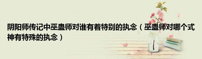 阴阳师传记中巫蛊师对谁有着特别的执念(巫蛊师对哪个式神有特殊的执念)