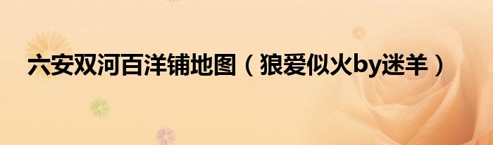 六安双河百洋铺地图(狼爱似火by迷羊)
