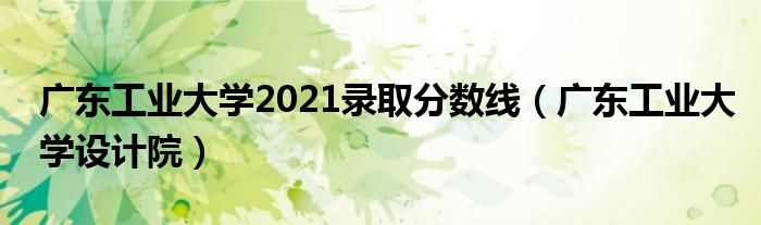 广东工业大学2021录取分数线(广东工业大学设计院)