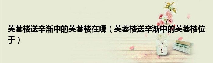 芙蓉楼送辛渐中的芙蓉楼在哪(芙蓉楼送辛渐中的芙蓉楼位于)