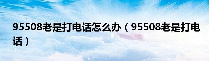 95508老是打电话怎么办(95508老是打电话)