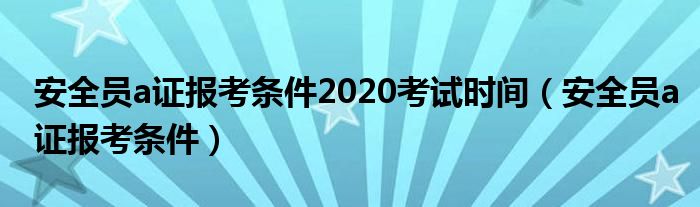安全员a证报考条件2020考试时间(安全员a证报考条件)
