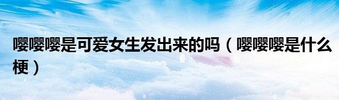 嘤嘤嘤是可爱女生发出来的吗(嘤嘤嘤是什么梗)
