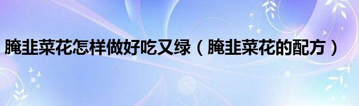 腌韭菜花怎样做好吃又绿(腌韭菜花的配方)