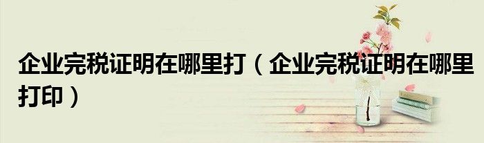 企业完税证明在哪里打(企业完税证明在哪里打印)