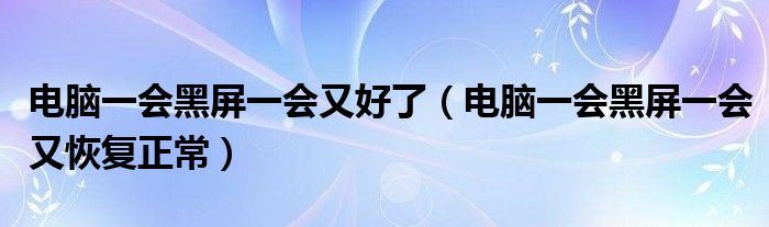 电脑一会黑屏一会又好了(电脑一会黑屏一会又恢复正常)