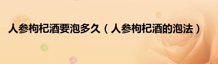 人参枸杞酒要泡多久(人参枸杞酒的泡法)