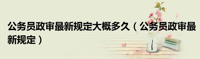 公务员政审最新规定大概多久(公务员政审最新规定)