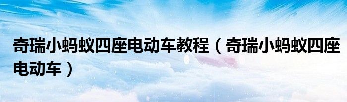奇瑞小蚂蚁四座电动车教程(奇瑞小蚂蚁四座电动车)