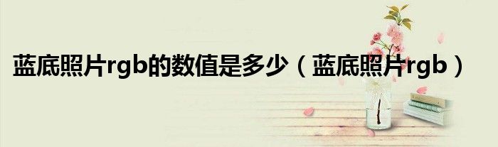 蓝底照片rgb的数值是多少(蓝底照片rgb)