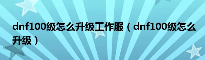 dnf100级怎么升级工作服(dnf100级怎么升级)