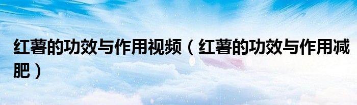 红薯的功效与作用视频(红薯的功效与作用减肥)