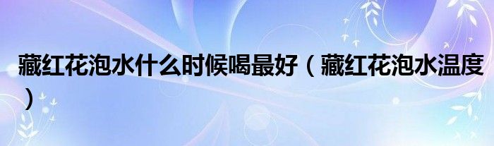 藏红花泡水什么时候喝最好(藏红花泡水温度)