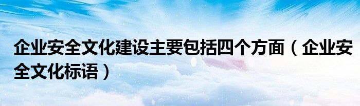 企业安全文化建设主要包括四个方面(企业安全文化标语)