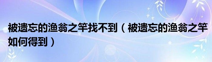 被遗忘的渔翁之竿找不到(被遗忘的渔翁之竿如何得到)