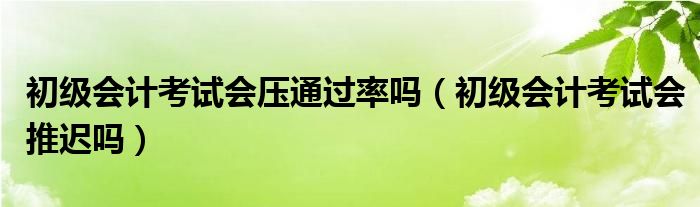 初级会计考试会压通过率吗(初级会计考试会推迟吗)