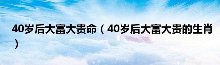40岁后大富大贵命(40岁后大富大贵的生肖)