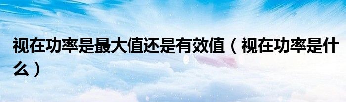 视在功率是最大值还是有效值(视在功率是什么)