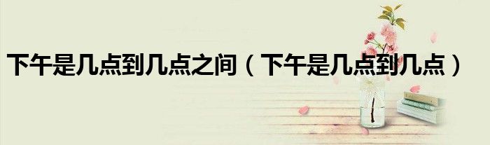 下午是几点到几点之间(下午是几点到几点)