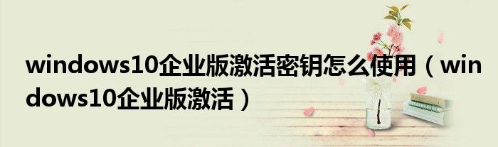 windows10企业版激活密钥怎么使用(windows10企业版激活)