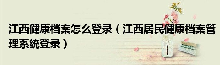 江西健康档案怎么登录(江西居民健康档案管理系统登录)