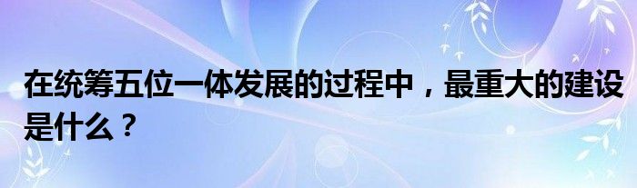 在统筹五位一体发展的过程中,最重大的建设是什么?