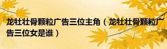 龙牡壮骨颗粒广告三位主角(龙牡壮骨颗粒广告三位女是谁)