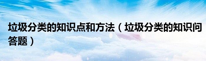 垃圾分类的知识点和方法(垃圾分类的知识问答题)